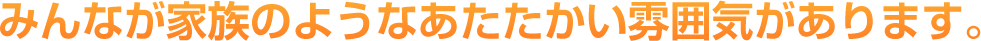 みんなが家族のようなあたたかい雰囲気があります。